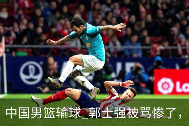 中国男篮输球 郭士强被骂惨了，若无缘第二阶段 下课将毫无悬念！