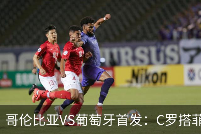 哥伦比亚VS葡萄牙首发：C罗搭菲利克斯 B费配巴黎班底